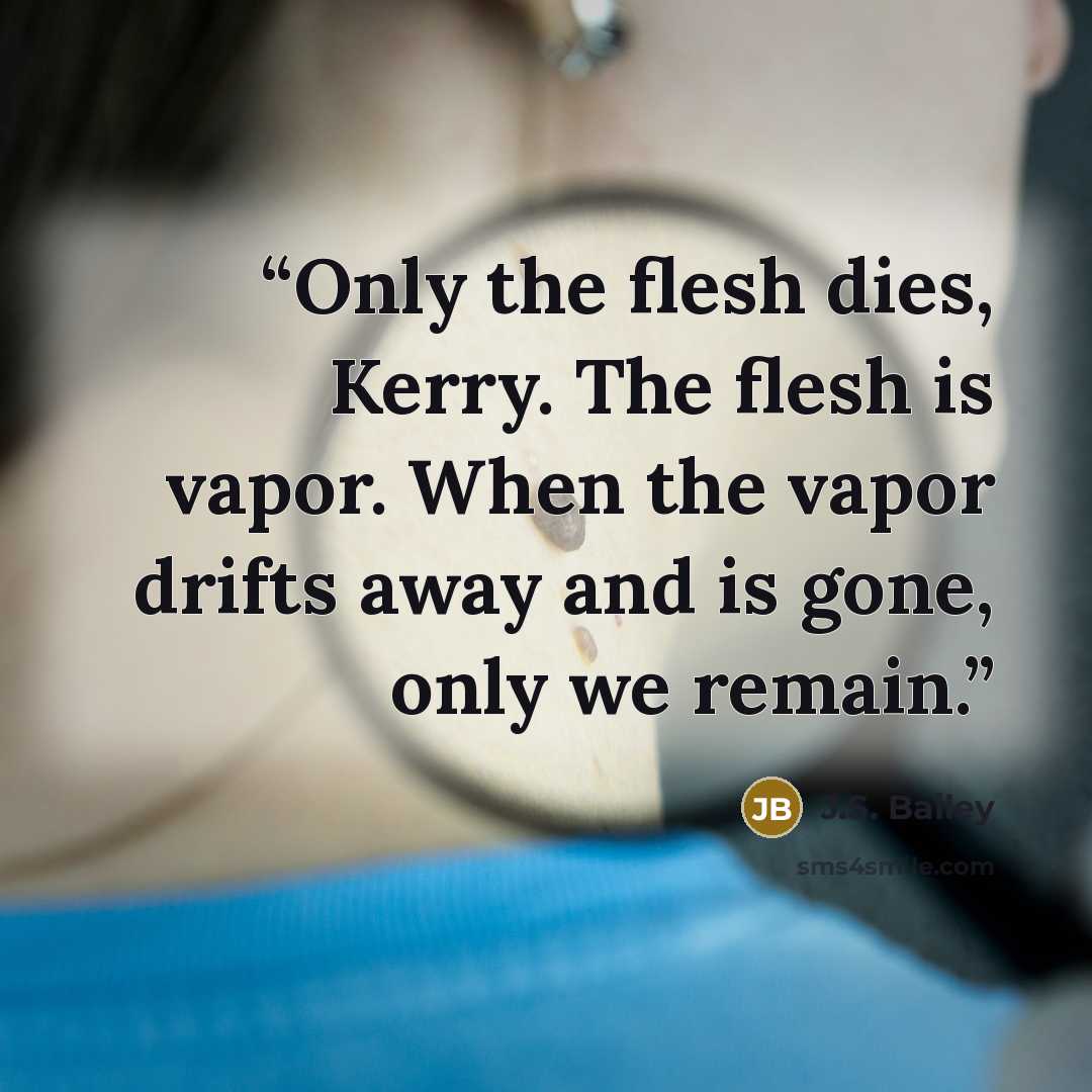 “Only the flesh dies, Kerry. The flesh is vapor. When the vapor drifts away and is gone, only we remain.” quote by J.S. Bailey