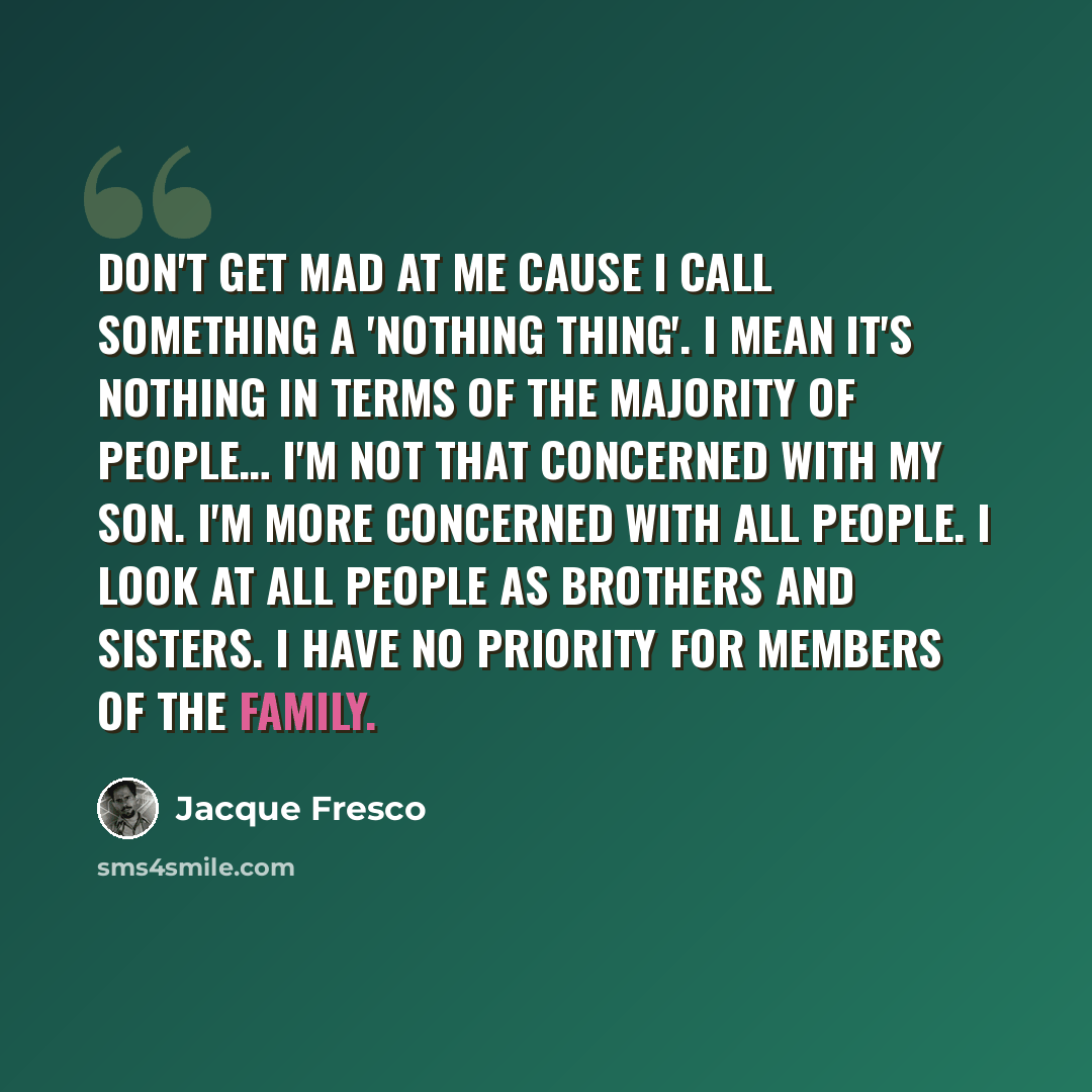 “Don't get mad at me cause I call something a 'nothing thing'. I mean it's nothing in terms of the majority of people… I'm not that concerned with my son. I'm more concerned with all people. I look at all people as brothers and sisters. I have no priority for members of the family.” quote by Jacque Fresco