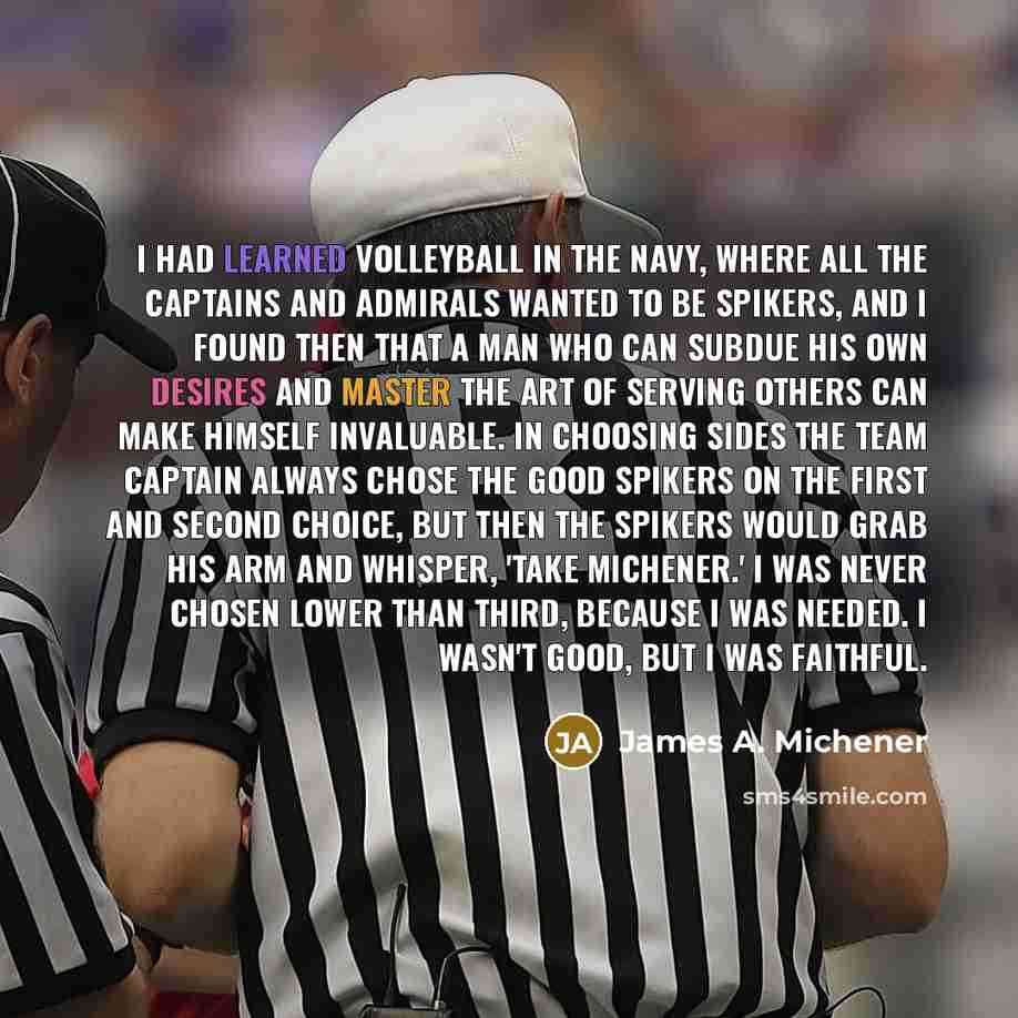 “I had learned volleyball in the Navy, where all the captains and admirals wanted to be spikers, and I found then that a man who can subdue his own desires and master the art of serving others can make himself invaluable. In choosing sides the team captain always chose the good spikers on the first…” quote by James A. Michener