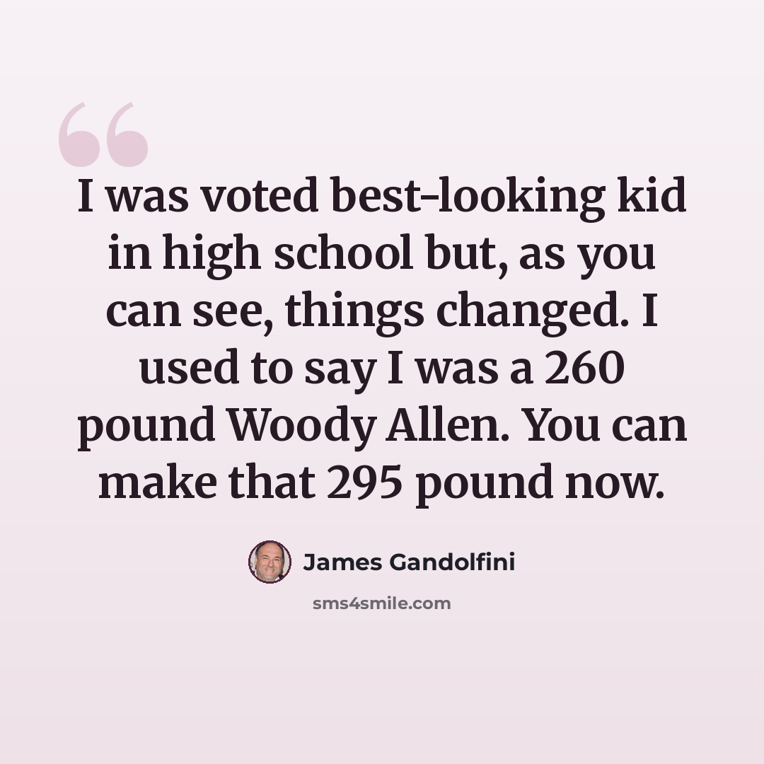 “I was voted best-looking kid in high school but, as you can see, things changed. I used to say I was a 260 pound Woody Allen. You can make that 295 pound now.” quote by James Gandolfini
