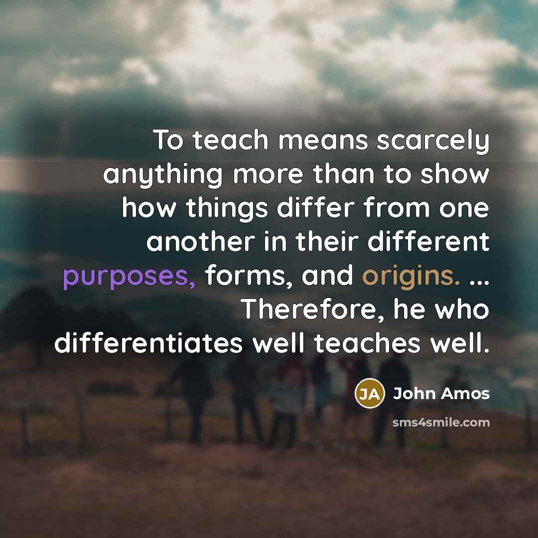 “To teach means scarcely anything more than to show how things differ from one another in their different purposes, forms, and origins. ... Therefore, he who differentiates well teaches well.” quote by John Amos