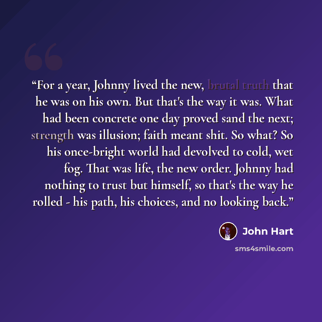“For a year, Johnny lived the new, brutal truth that he was on his own. But that's the way it was. What had been concrete one day proved sand the next; strength was illusion; faith meant shit. So what? So his once-bright world had devolved to cold, wet fog. That was life, the new order. Johnny had…” quote by John Hart