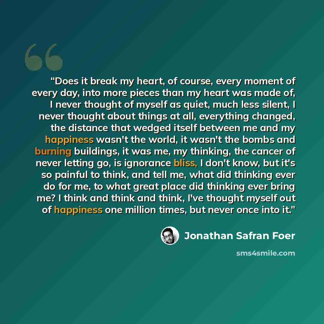 “Does it break my heart, of course, every moment of every day, into more pieces than my heart was made of, I never thought of myself as quiet, much less silent, I never thought about things at all, everything changed, the distance that wedged itself between me and my happiness wasn't the world, it…” quote by Jonathan Safran Foer