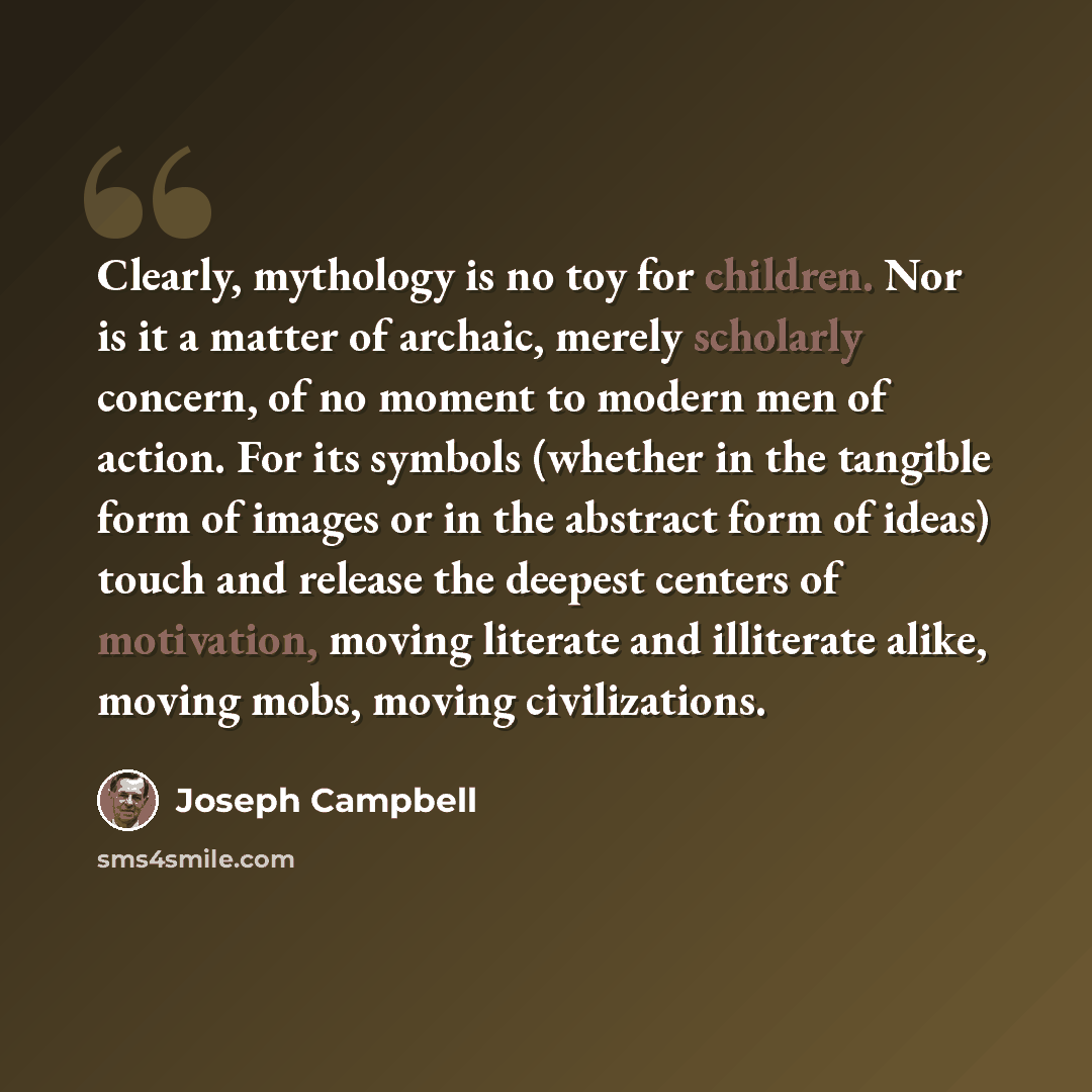 “Clearly, mythology is no toy for children. Nor is it a matter of archaic, merely scholarly concern, of no moment to modern men of action. For its symbols (whether in the tangible form of images or in the abstract form of ideas) touch and release the deepest centers of motivation, moving literate…” quote by Joseph Campbell