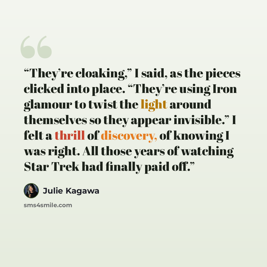 “They’re cloaking,” I said, as the pieces clicked into place. “They’re using Iron glamour to twist the light around themselves so they appear invisible.” I felt a thrill of discovery, of knowing I was right. All those years of watching Star Trek had finally paid off.” quote by Julie Kagawa