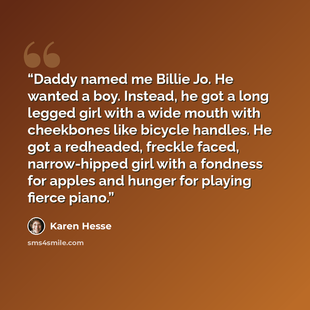 “Daddy named me Billie Jo. He wanted a boy. Instead, he got a long legged girl with a wide mouth with cheekbones like bicycle handles. He got a redheaded, freckle faced, narrow-hipped girl with a fondness for apples and hunger for playing fierce piano.” quote by Karen Hesse