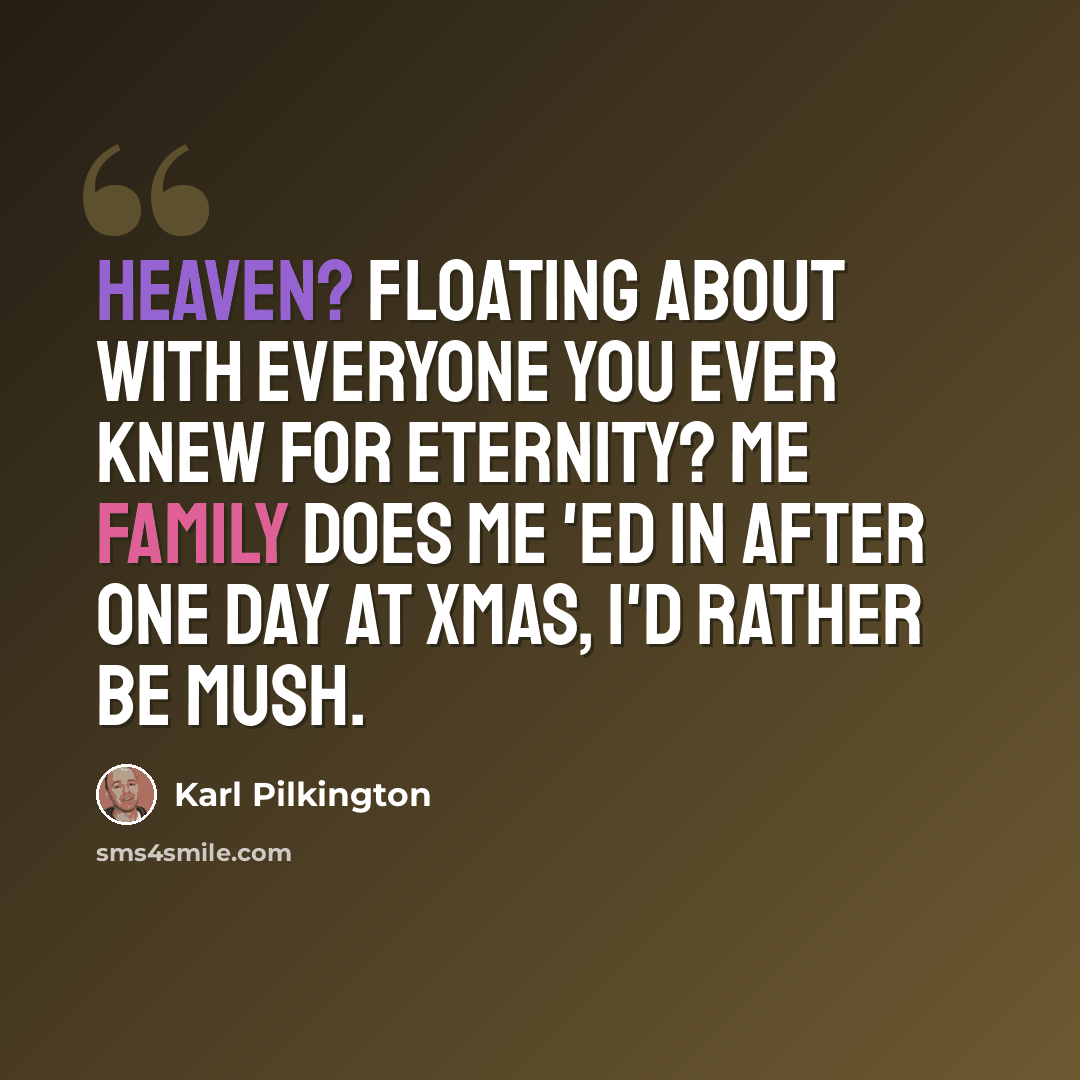 “Heaven? Floating about with everyone you ever knew for eternity? Me family does me 'ed in after one day at xmas, I'd rather be mush.” quote by Karl Pilkington