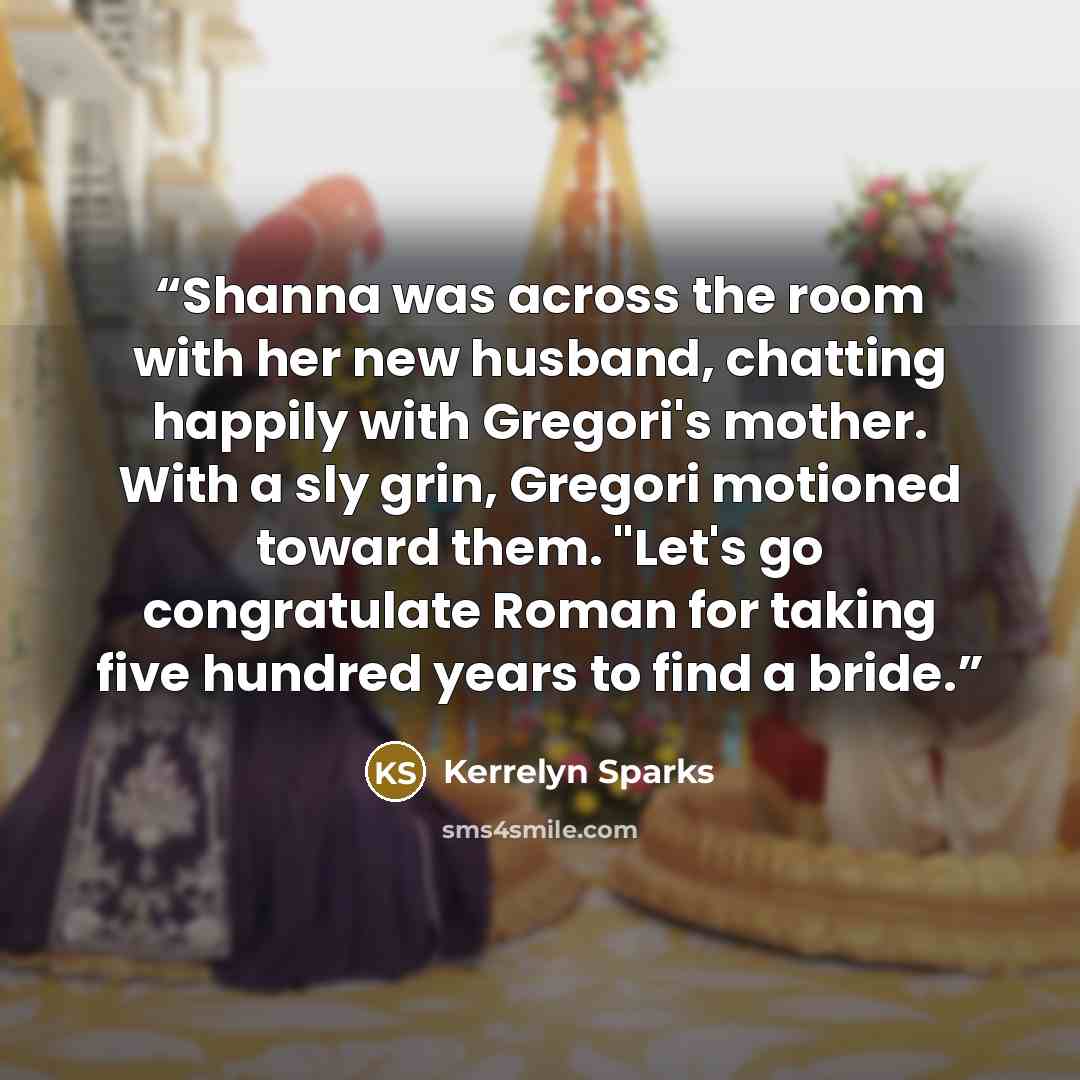 “Shanna was across the room with her new husband, chatting happily with Gregori's mother. With a sly grin, Gregori motioned toward them. "Let's go congratulate Roman for taking five hundred years to find a bride.” quote by Kerrelyn Sparks