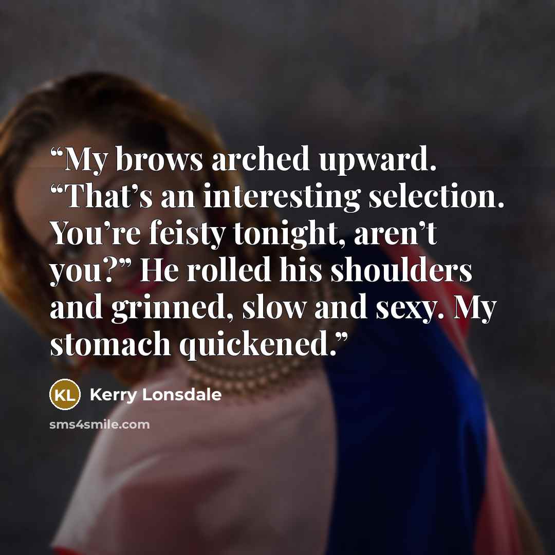 “My brows arched upward. “That’s an interesting selection. You’re feisty tonight, aren’t you?” He rolled his shoulders and grinned, slow and sexy. My stomach quickened.” quote by Kerry Lonsdale