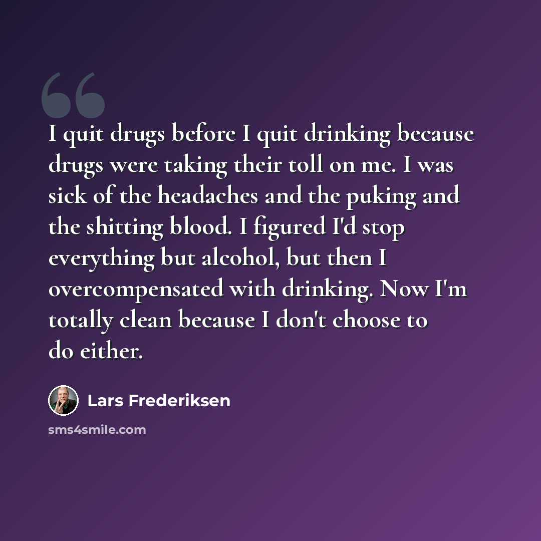 “I quit drugs before I quit drinking because drugs were taking their toll on me. I was sick of the headaches and the puking and the shitting blood. I figured I'd stop everything but alcohol, but then I overcompensated with drinking. Now I'm totally clean because I don't choose to do either.” quote by Lars Frederiksen