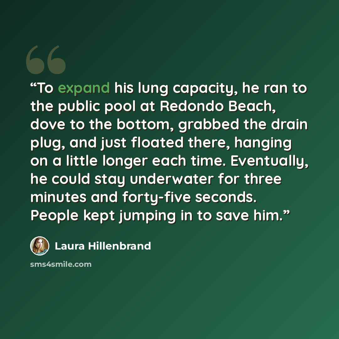 “To expand his lung capacity, he ran to the public pool at Redondo Beach, dove to the bottom, grabbed the drain plug, and just floated there, hanging on a little longer each time. Eventually, he could stay underwater for three minutes and forty-five seconds. People kept jumping in to save him.” quote by Laura Hillenbrand