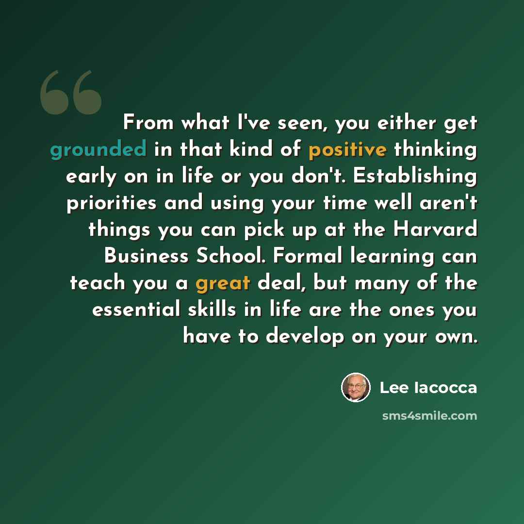 “From what I've seen, you either get grounded in that kind of positive thinking early on in life or you don't. Establishing priorities and using your time well aren't things you can pick up at the Harvard Business School. Formal learning can teach you a great deal, but many of the essential skills…” quote by Lee Iacocca