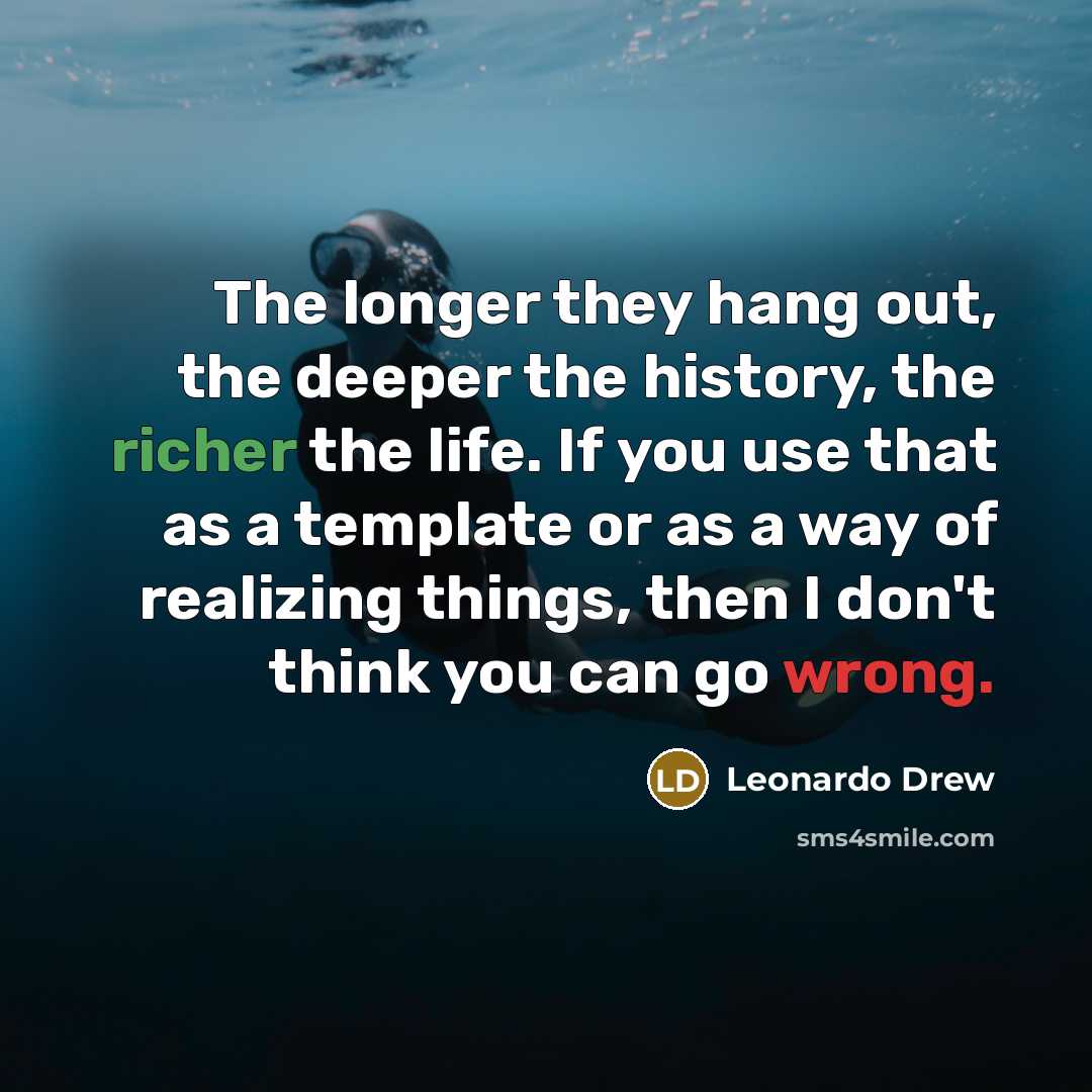 “The longer they hang out, the deeper the history, the richer the life. If you use that as a template or as a way of realizing things, then I don't think you can go wrong.” quote by Leonardo Drew