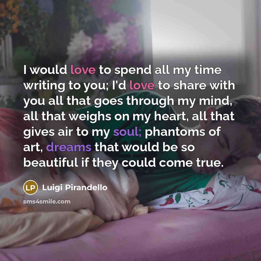 “I would love to spend all my time writing to you; I'd love to share with you all that goes through my mind, all that weighs on my heart, all that gives air to my soul; phantoms of art, dreams that would be so beautiful if they could come true.” quote by Luigi Pirandello