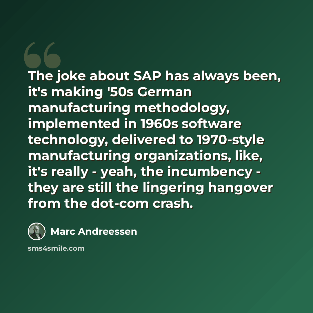 “The joke about SAP has always been, it's making '50s German manufacturing methodology, implemented in 1960s software technology, delivered to 1970-style manufacturing organizations, like, it's really - yeah, the incumbency - they are still the lingering hangover from the dot-com crash.” quote by Marc Andreessen