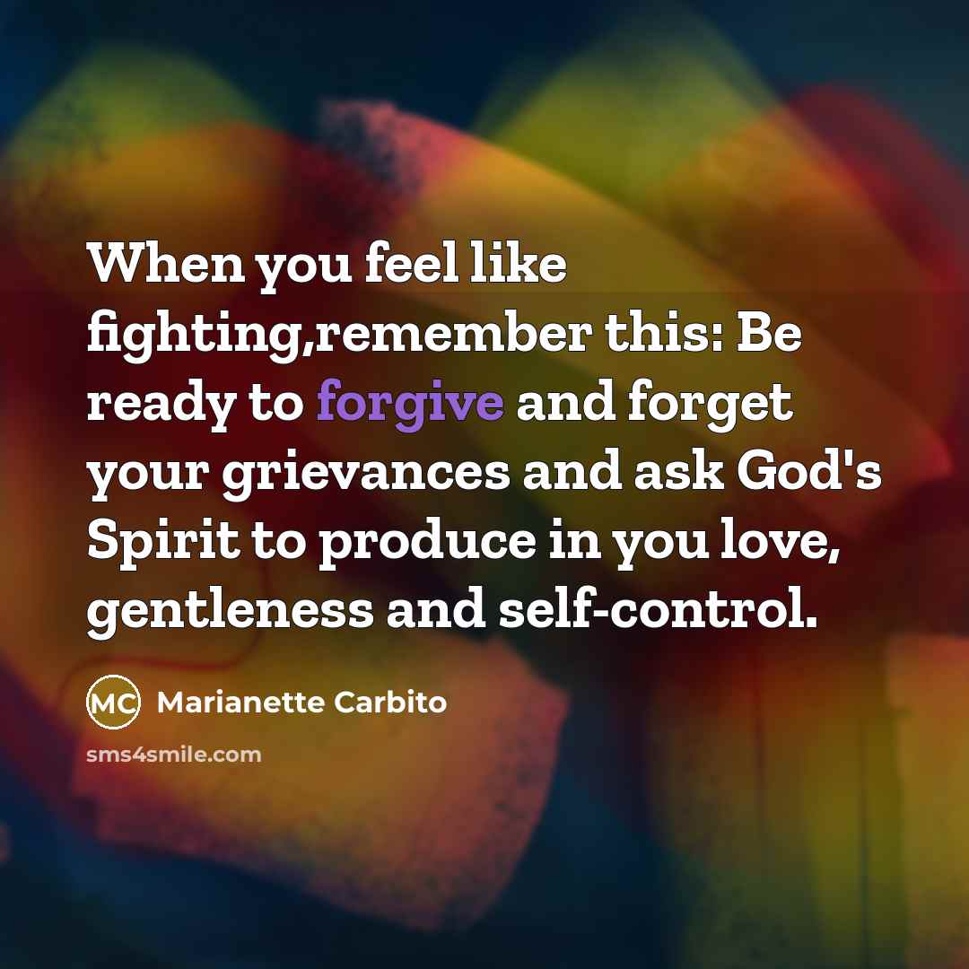 “When you feel like fighting,remember this: Be ready to forgive and forget your grievances and ask God's Spirit to produce in you love, gentleness and self-control.” quote by Marianette Carbito