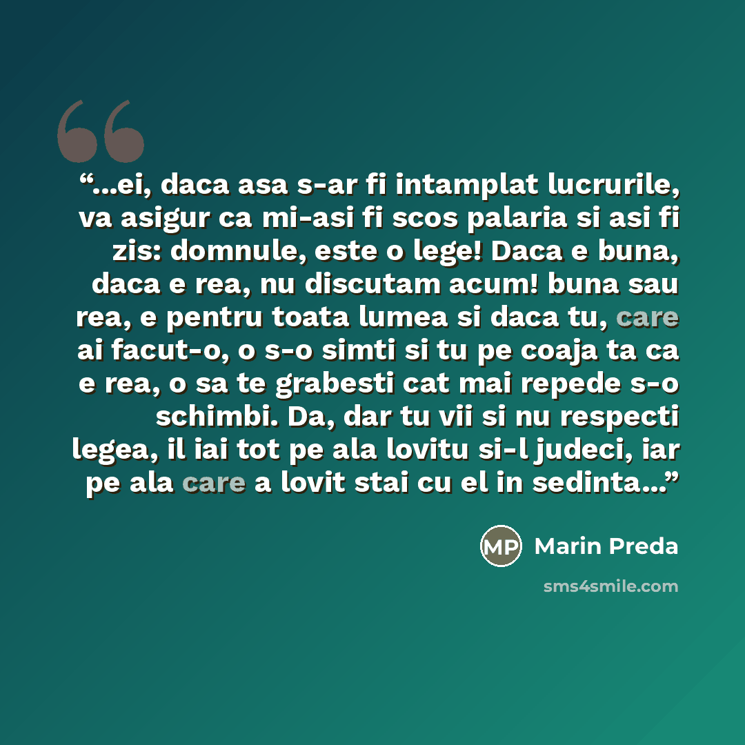 “...ei, daca asa s-ar fi intamplat lucrurile, va asigur ca mi-asi fi scos palaria si asi fi zis: domnule, este o lege! Daca e buna, daca e rea, nu discutam acum! buna sau rea, e pentru toata lumea si daca tu, care ai facut-o, o s-o simti si tu pe coaja ta ca e rea, o sa te grabesti cat mai repede…” quote by Marin Preda