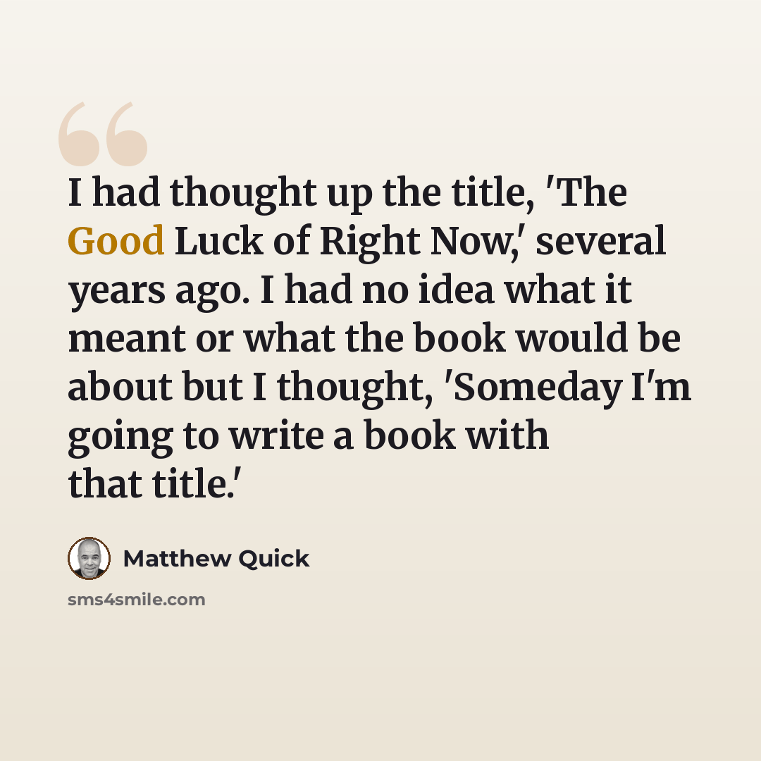“I had thought up the title, 'The Good Luck of Right Now,' several years ago. I had no idea what it meant or what the book would be about but I thought, 'Someday I'm going to write a book with that title.'” quote by Matthew Quick