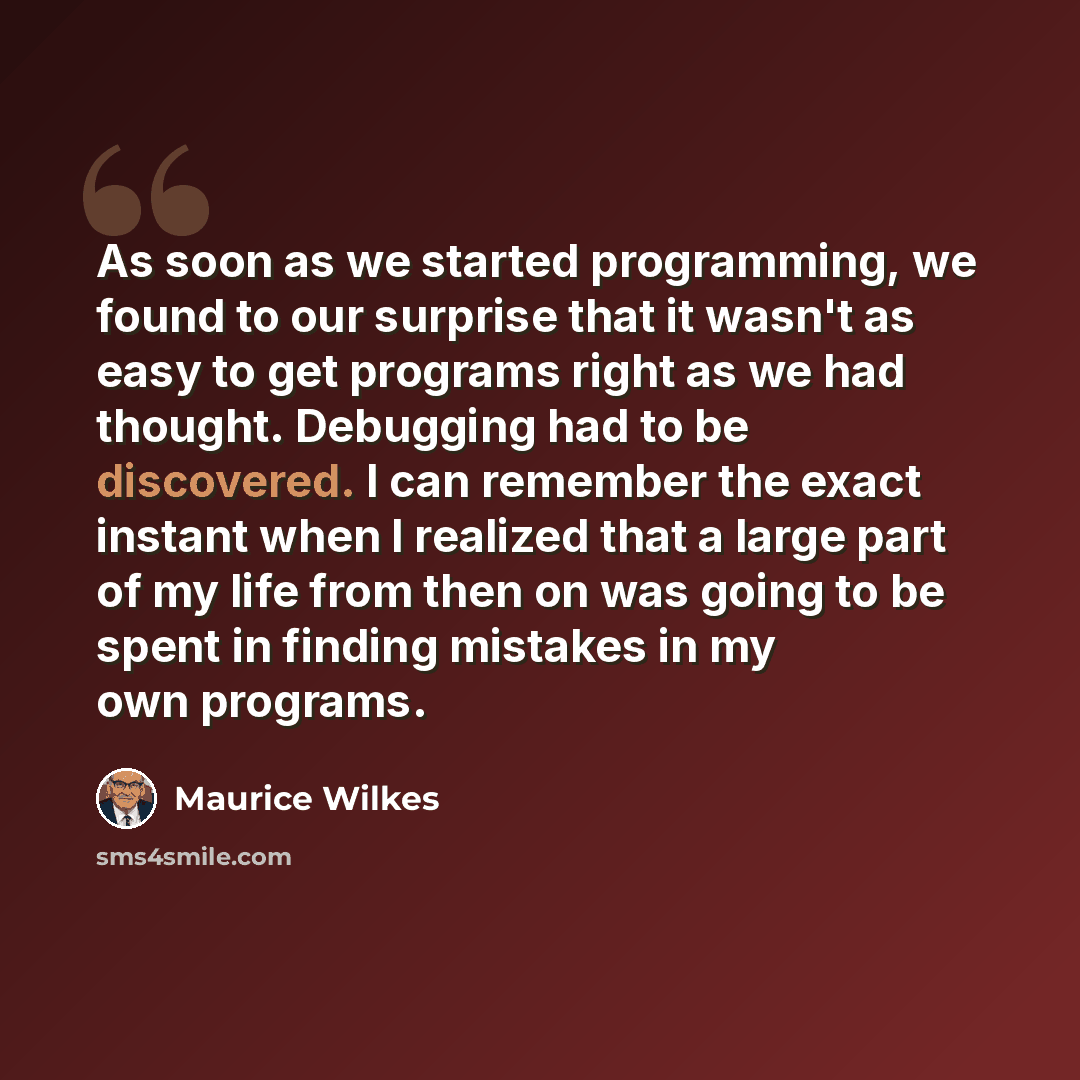“As soon as we started programming, we found to our surprise that it wasn't as easy to get programs right as we had thought. Debugging had to be discovered. I can remember the exact instant when I realized that a large part of my life from then on was going to be spent in finding mistakes in my own…” quote by Maurice Wilkes