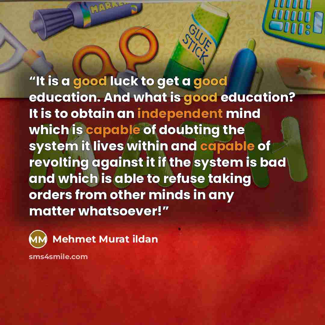 “It is a good luck to get a good education. And what is good education? It is to obtain an independent mind which is capable of doubting the system it lives within and capable of revolting against it if the system is bad and which is able to refuse taking orders from other minds in any matter…” quote by Mehmet Murat ildan