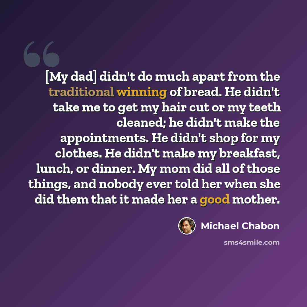 “[My dad] didn't do much apart from the traditional winning of bread. He didn't take me to get my hair cut or my teeth cleaned; he didn't make the appointments. He didn't shop for my clothes. He didn't make my breakfast, lunch, or dinner. My mom did all of those things, and nobody ever told her…” quote by Michael Chabon