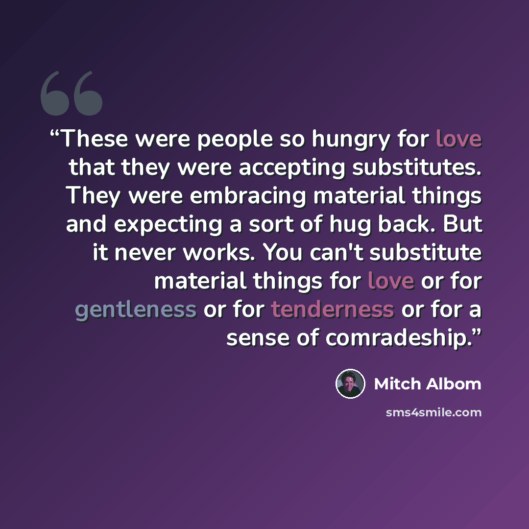 “These were people so hungry for love that they were accepting substitutes. They were embracing material things and expecting a sort of hug back. But it never works. You can't substitute material things for love or for gentleness or for tenderness or for a sense of comradeship.” quote by Mitch Albom