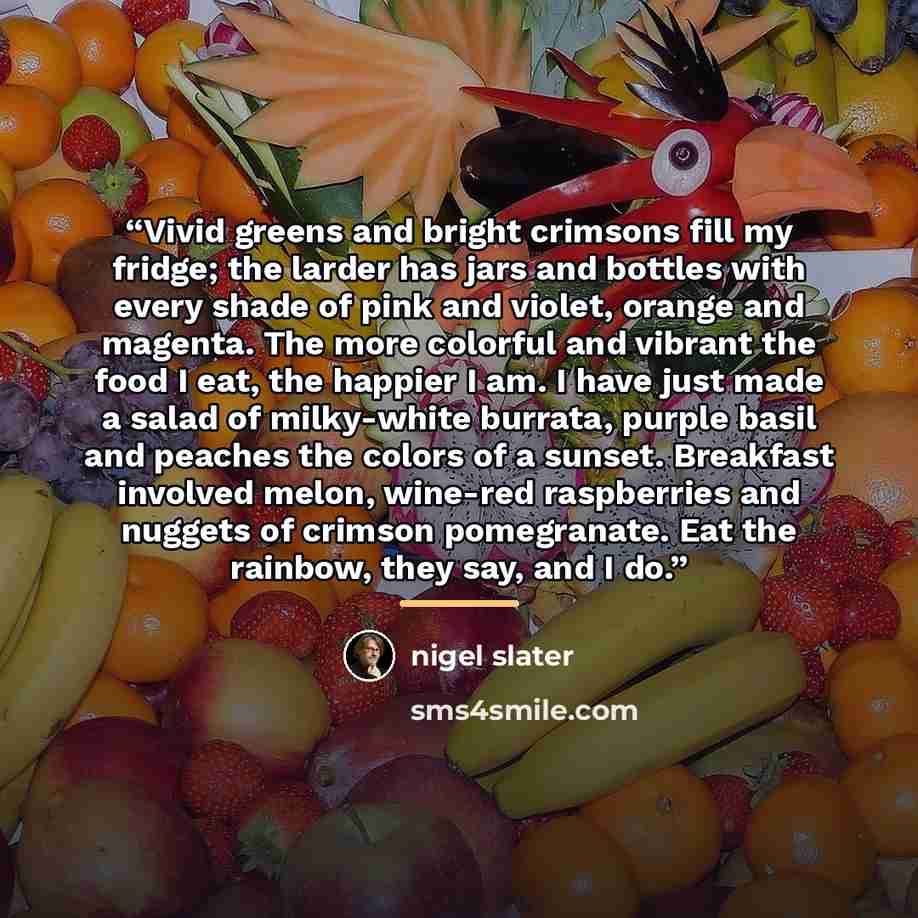 “Vivid greens and bright crimsons fill my fridge; the larder has jars and bottles with every shade of pink and violet, orange and magenta. The more colorful and vibrant the food I eat, the happier I am. I have just made a salad of milky-white burrata, purple basil and peaches the colors of a…” quote by Nigel Slater
