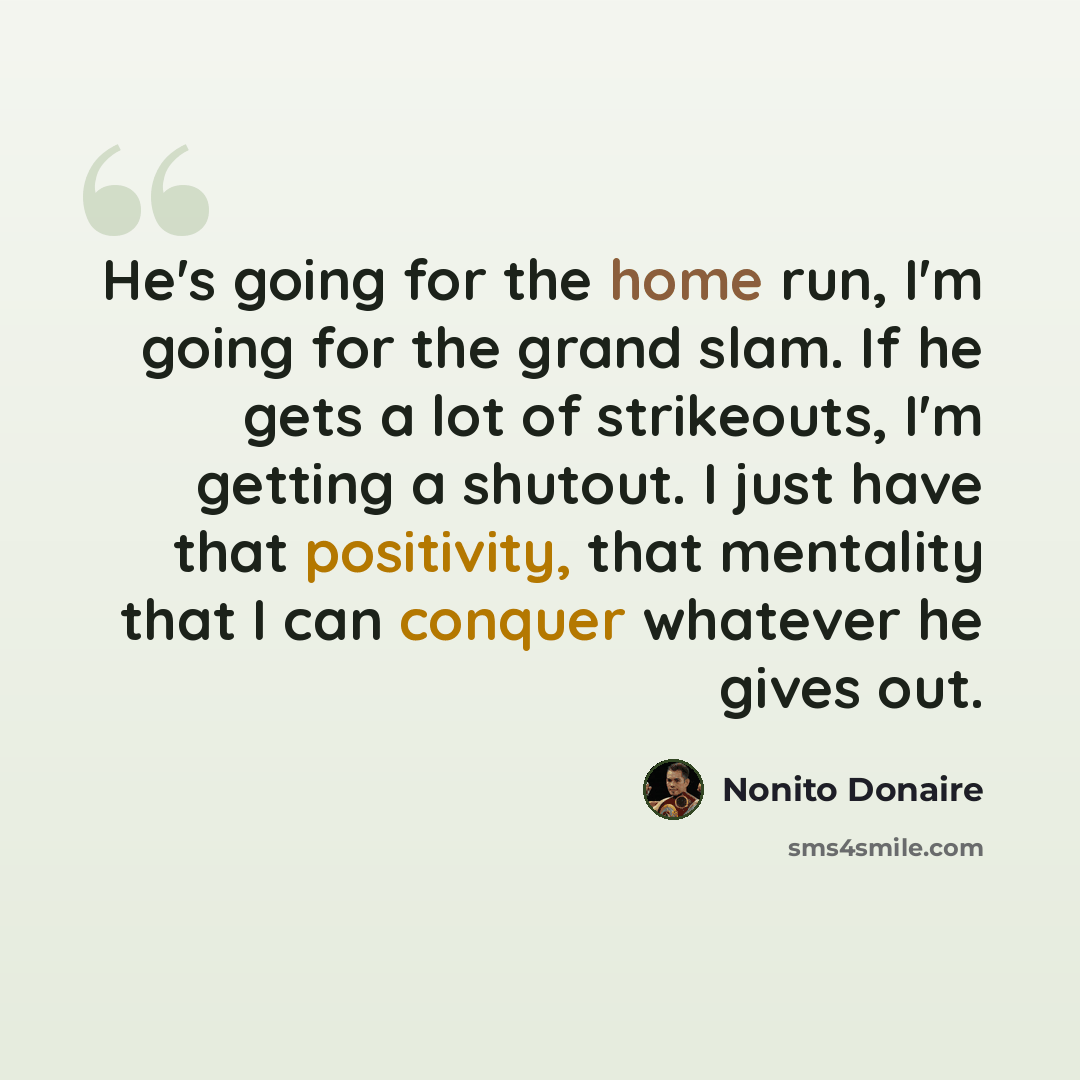“He's going for the home run, I'm going for the grand slam. If he gets a lot of strikeouts, I'm getting a shutout. I just have that positivity, that mentality that I can conquer whatever he gives out.” quote by Nonito Donaire