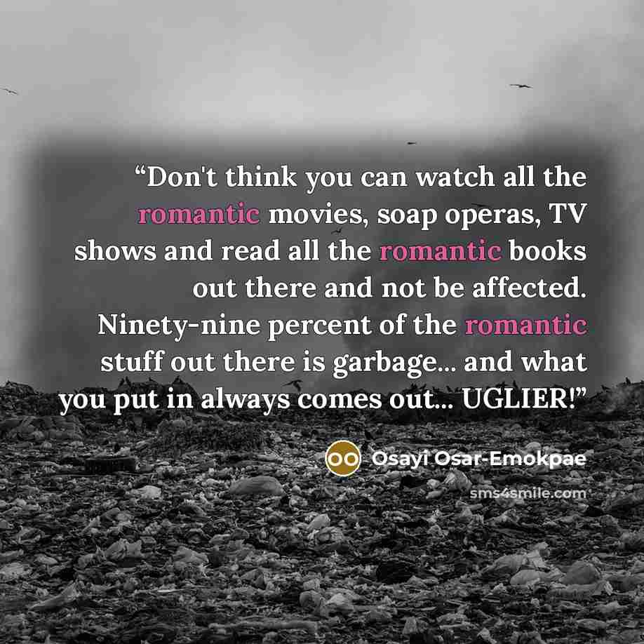 “Don't think you can watch all the romantic movies, soap operas, TV shows and read all the romantic books out there and not be affected. Ninety-nine percent of the romantic stuff out there is garbage... and what you put in always comes out... UGLIER!” quote by Osayi Osar-Emokpae