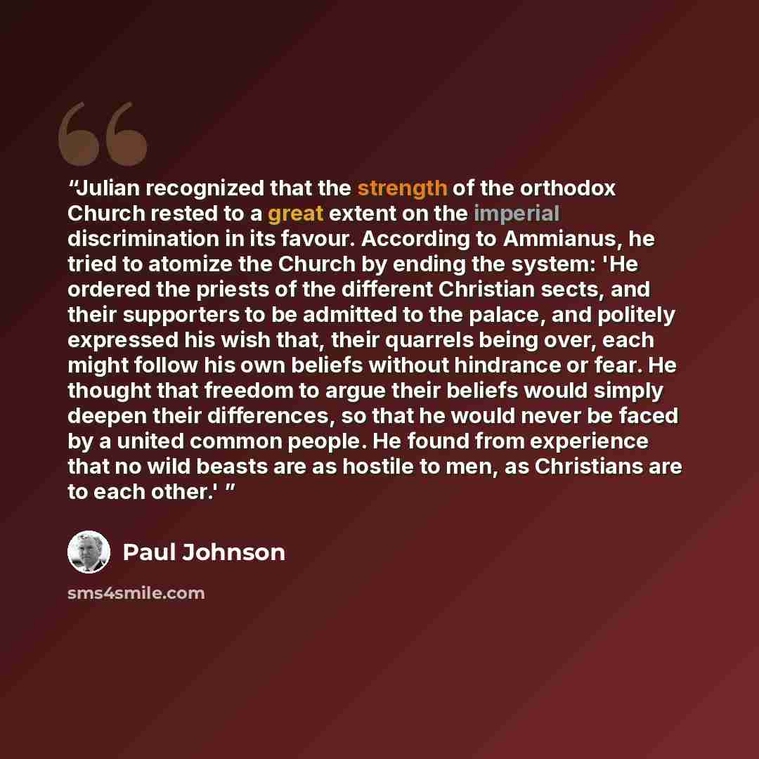 “Julian recognized that the strength of the orthodox Church rested to a great extent on the imperial discrimination in its favour. According to Ammianus, he tried to atomize the Church by ending the system: 'He ordered the priests of the different Christian sects, and their supporters to be…” quote by Paul Johnson