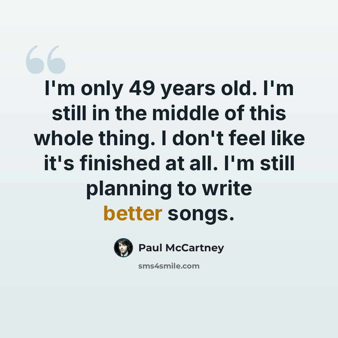 “I'm only 49 years old. I'm still in the middle of this whole thing. I don't feel like it's finished at all. I'm still planning to write better songs.” quote by Paul McCartney