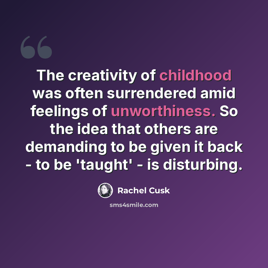 “The creativity of childhood was often surrendered amid feelings of unworthiness. So the idea that others are demanding to be given it back - to be 'taught' - is disturbing.” quote by Rachel Cusk