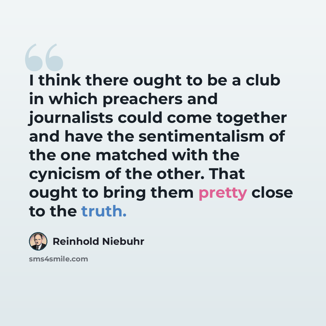 “I think there ought to be a club in which preachers and journalists could come together and have the sentimentalism of the one matched with the cynicism of the other. That ought to bring them pretty close to the truth.” quote by Reinhold Niebuhr