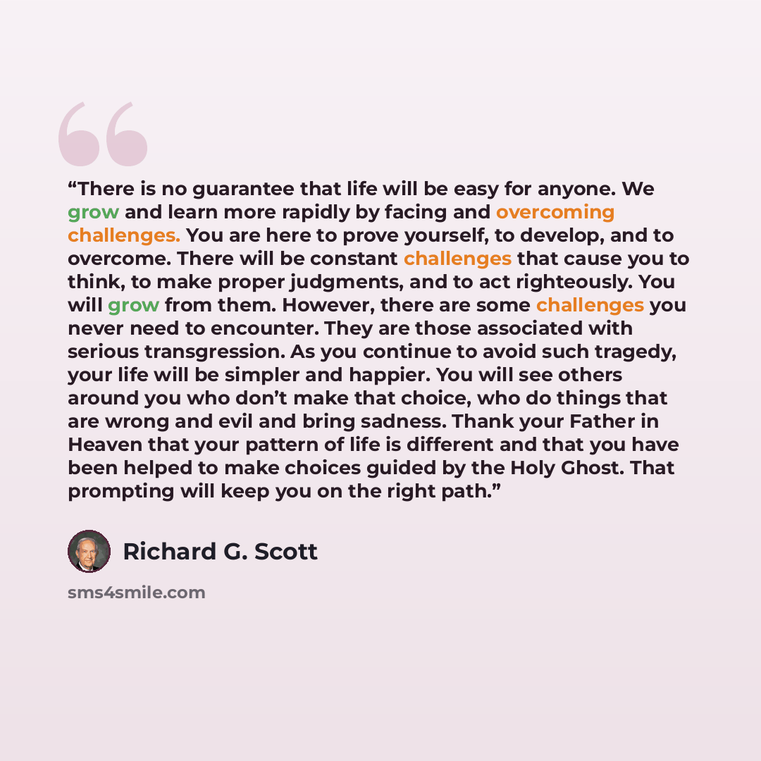 “There is no guarantee that life will be easy for anyone. We grow and learn more rapidly by facing and overcoming challenges. You are here to prove yourself, to develop, and to overcome. There will be constant challenges that cause you to think, to make proper judgments, and to act righteously. You…” quote by Richard G. Scott