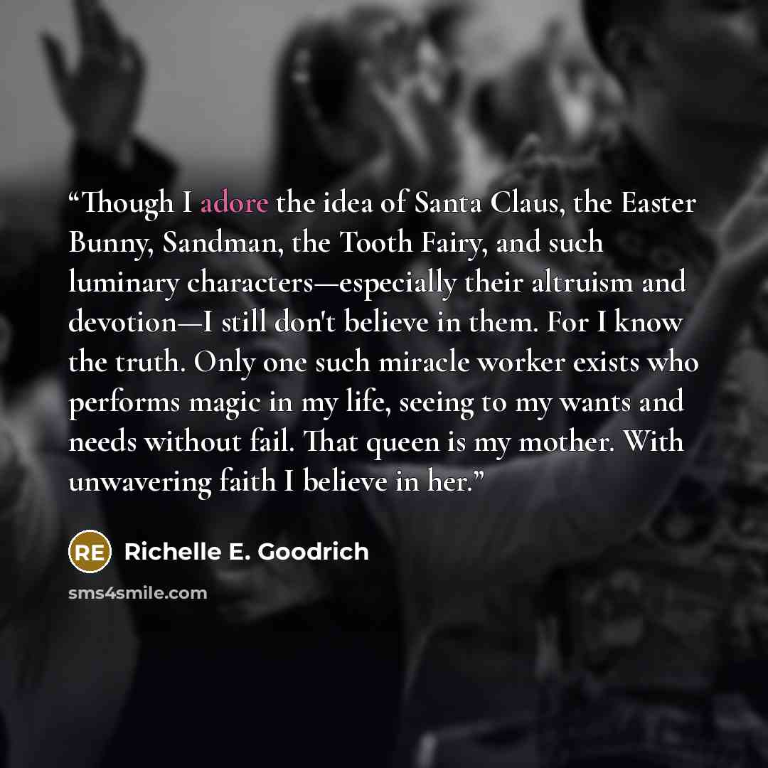 “Though I adore the idea of Santa Claus, the Easter Bunny, Sandman, the Tooth Fairy, and such luminary characters—especially their altruism and devotion—I still don't believe in them. For I know the truth. Only one such miracle worker exists who performs magic in my life, seeing to my wants and…” quote by Richelle E. Goodrich