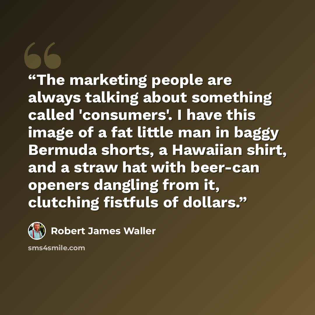 “The marketing people are always talking about something called 'consumers'. I have this image of a fat little man in baggy Bermuda shorts, a Hawaiian shirt, and a straw hat with beer-can openers dangling from it, clutching fistfuls of dollars.” quote by Robert James Waller