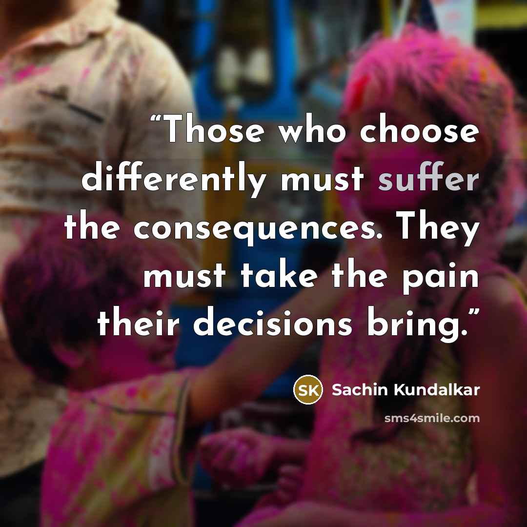 “Those who choose differently must suffer the consequences. They must take the pain their decisions bring.” quote by Sachin Kundalkar