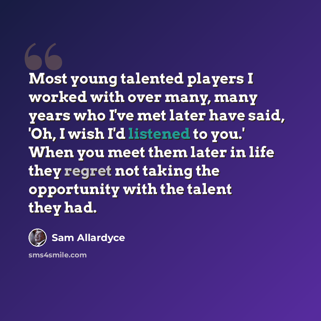“Most young talented players I worked with over many, many years who I've met later have said, 'Oh, I wish I'd listened to you.' When you meet them later in life they regret not taking the opportunity with the talent they had.” quote by Sam Allardyce