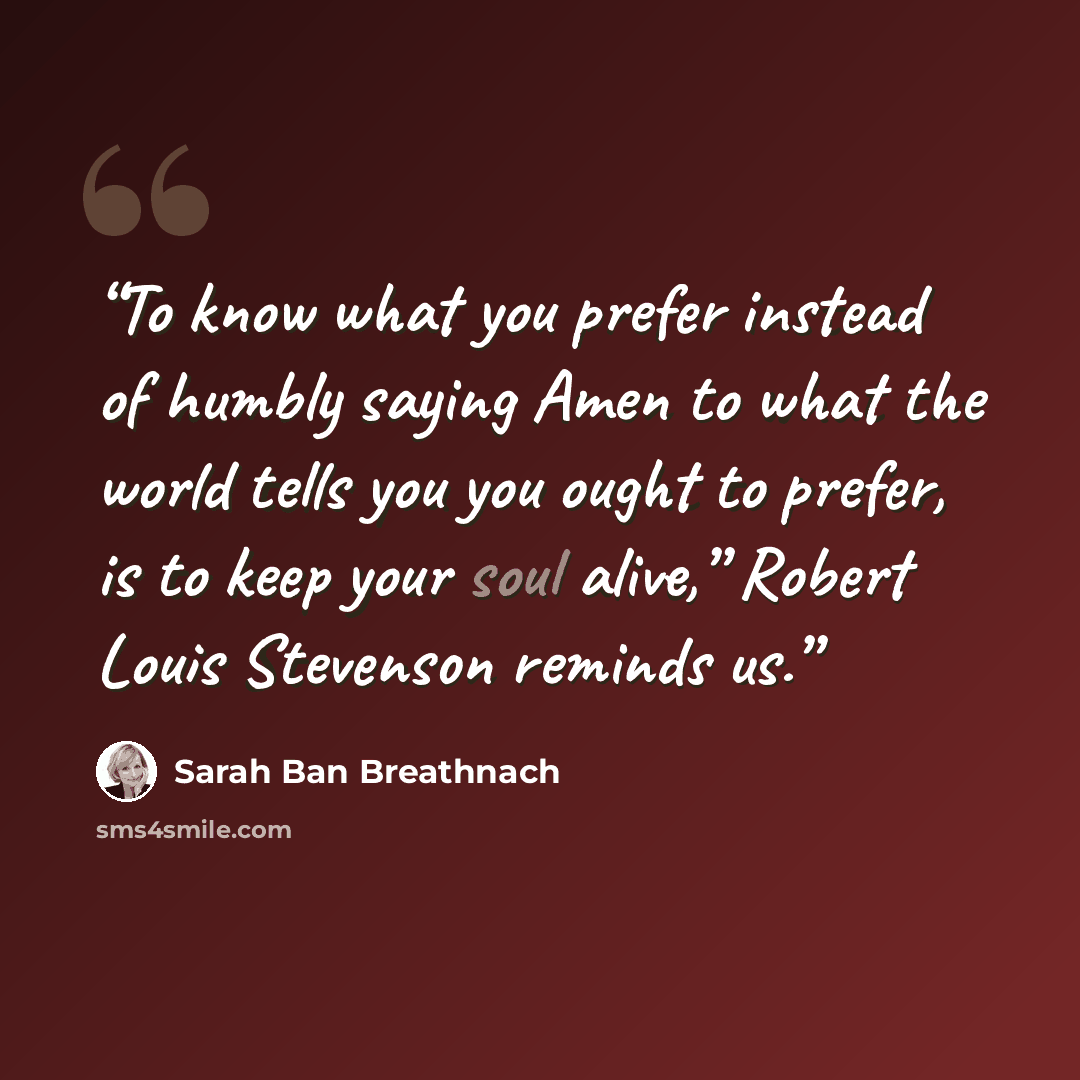 “To know what you prefer instead of humbly saying Amen to what the world tells you you ought to prefer, is to keep your soul alive,” Robert Louis Stevenson reminds us.” quote by Sarah Ban Breathnach