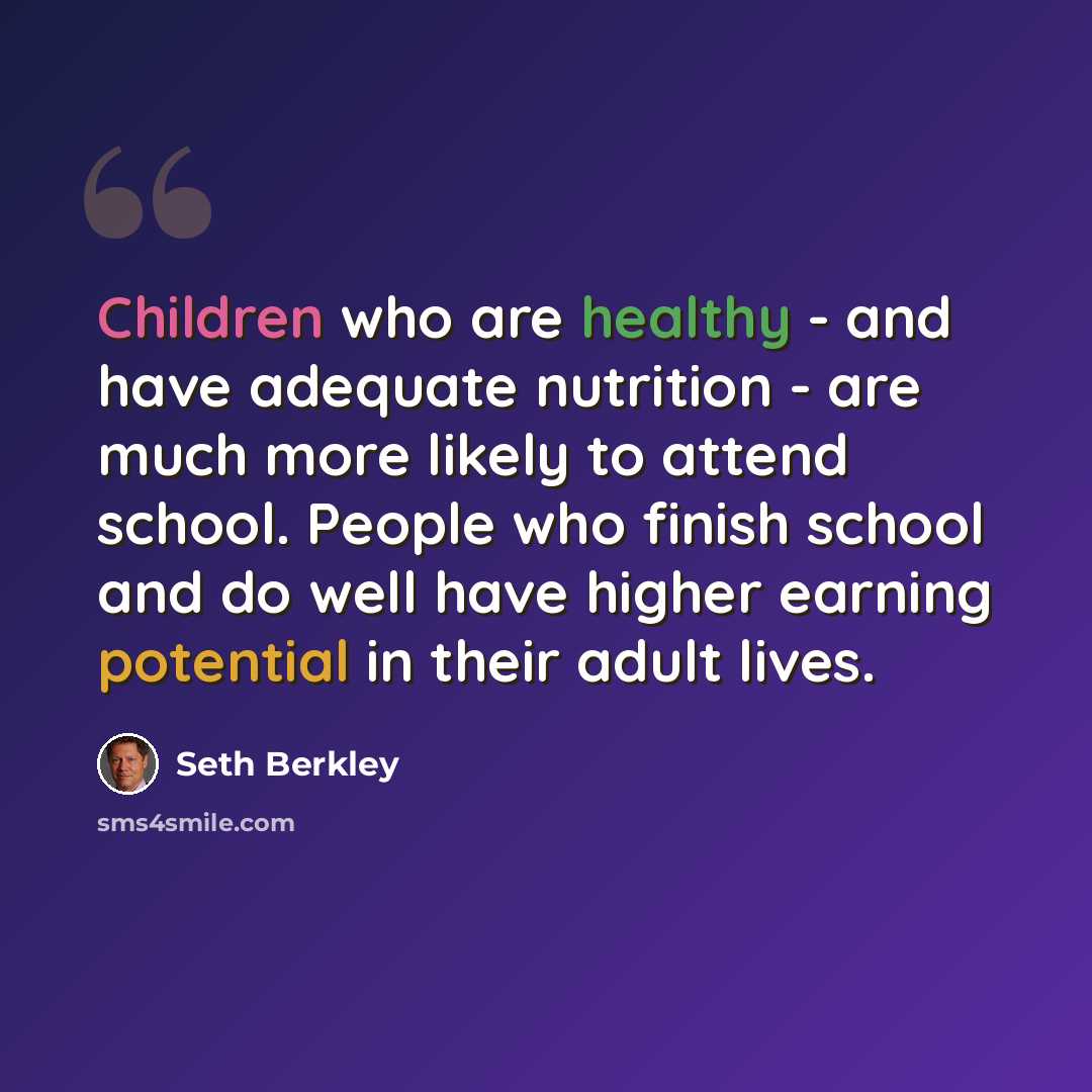 “Children who are healthy - and have adequate nutrition - are much more likely to attend school. People who finish school and do well have higher earning potential in their adult lives.” quote by Seth Berkley