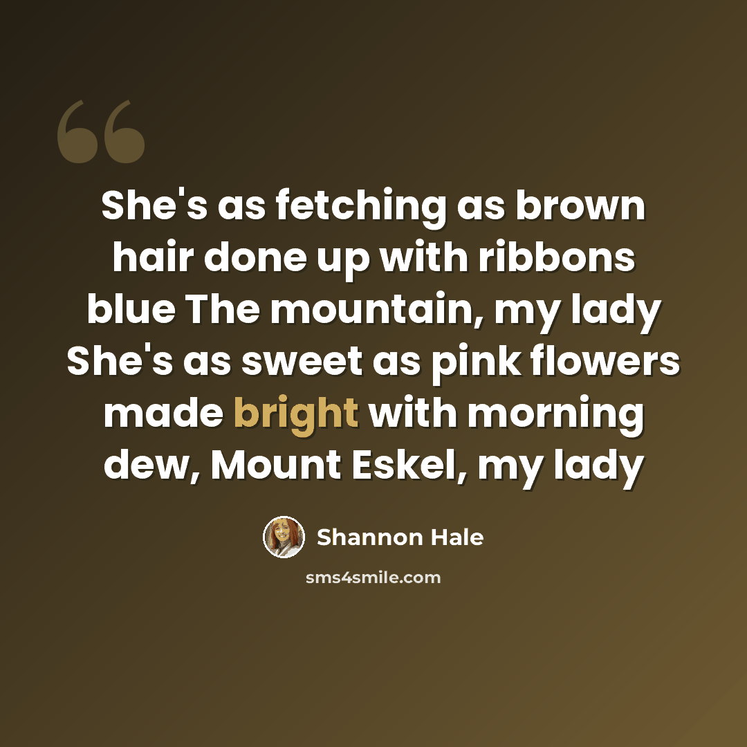 “She's as fetching as brown hair done up with ribbons blue The mountain, my lady She's as sweet as pink flowers made bright with morning dew, Mount Eskel, my lady” quote by Shannon Hale