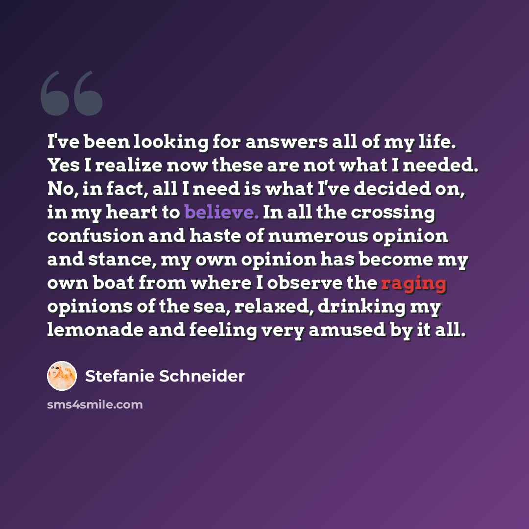 “I've been looking for answers all of my life. Yes I realize now these are not what I needed. No, in fact, all I need is what I've decided on, in my heart to believe. In all the crossing confusion and haste of numerous opinion and stance, my own opinion has become my own boat from where I observe…” quote by Stefanie Schneider