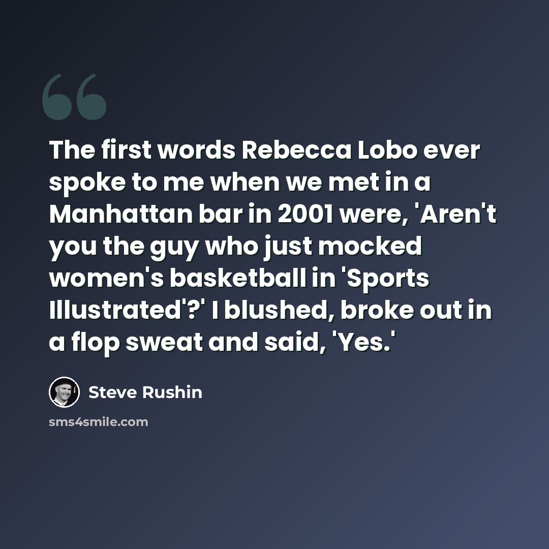 “The first words Rebecca Lobo ever spoke to me when we met in a Manhattan bar in 2001 were, 'Aren't you the guy who just mocked women's basketball in 'Sports Illustrated'?' I blushed, broke out in a flop sweat and said, 'Yes.'” quote by Steve Rushin