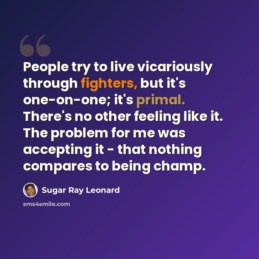 “People try to live vicariously through fighters, but it's one-on-one; it's primal. There's no other feeling like it. The problem for me was accepting it - that nothing compares to being champ.” quote by Sugar Ray Leonard
