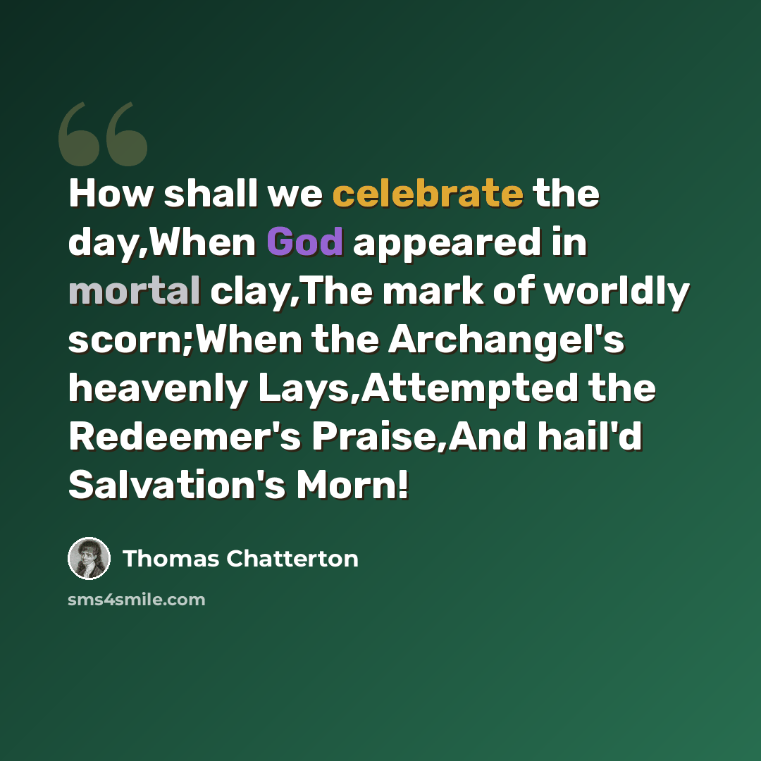 “How shall we celebrate the day,When God appeared in mortal clay,The mark of worldly scorn;When the Archangel's heavenly Lays,Attempted the Redeemer's Praise,And hail'd Salvation's Morn!” quote by Thomas Chatterton