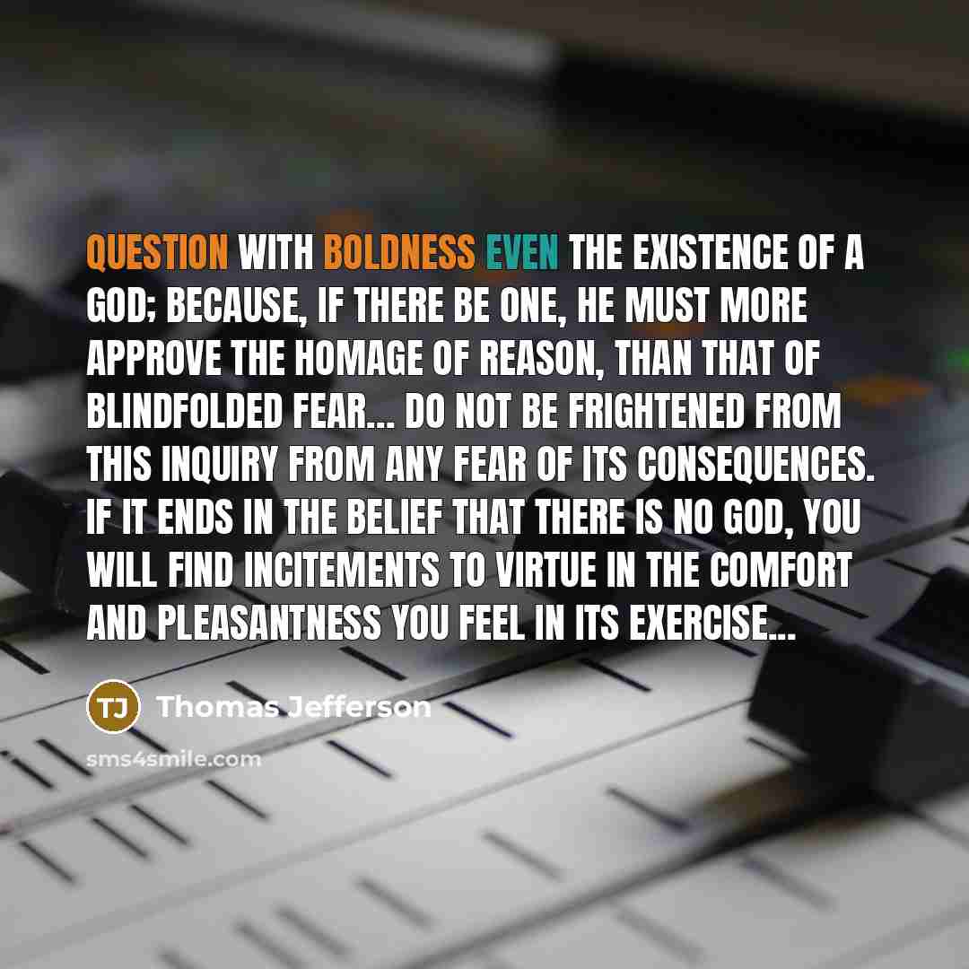 “Question with boldness even the existence of a God; because, if there be one, he must more approve the homage of reason, than that of blindfolded fear… Do not be frightened from this inquiry from any fear of its consequences. If it ends in the belief that there is no God, you will find incitements…” quote by Thomas Jefferson