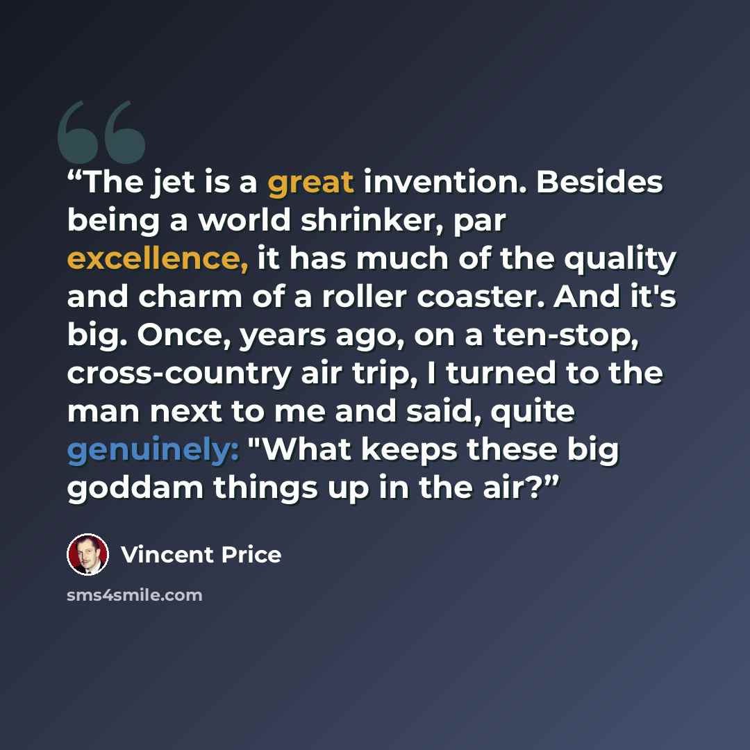 “The jet is a great invention. Besides being a world shrinker, par excellence, it has much of the quality and charm of a roller coaster. And it's big. Once, years ago, on a ten-stop, cross-country air trip, I turned to the man next to me and said, quite genuinely: "What keeps these big goddam…” quote by Vincent Price