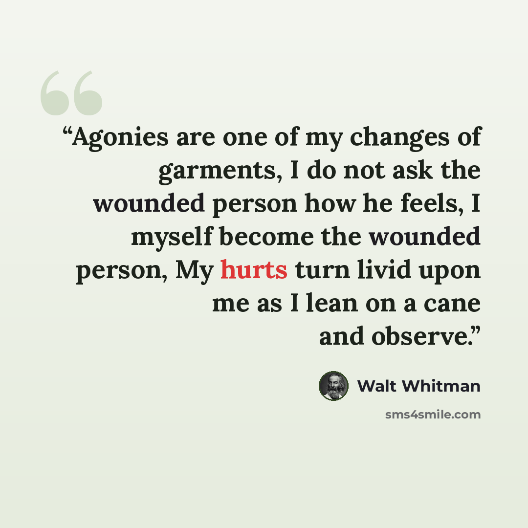 “Agonies are one of my changes of garments, I do not ask the wounded person how he feels, I myself become the wounded person, My hurts turn livid upon me as I lean on a cane and observe.” quote by Walt Whitman