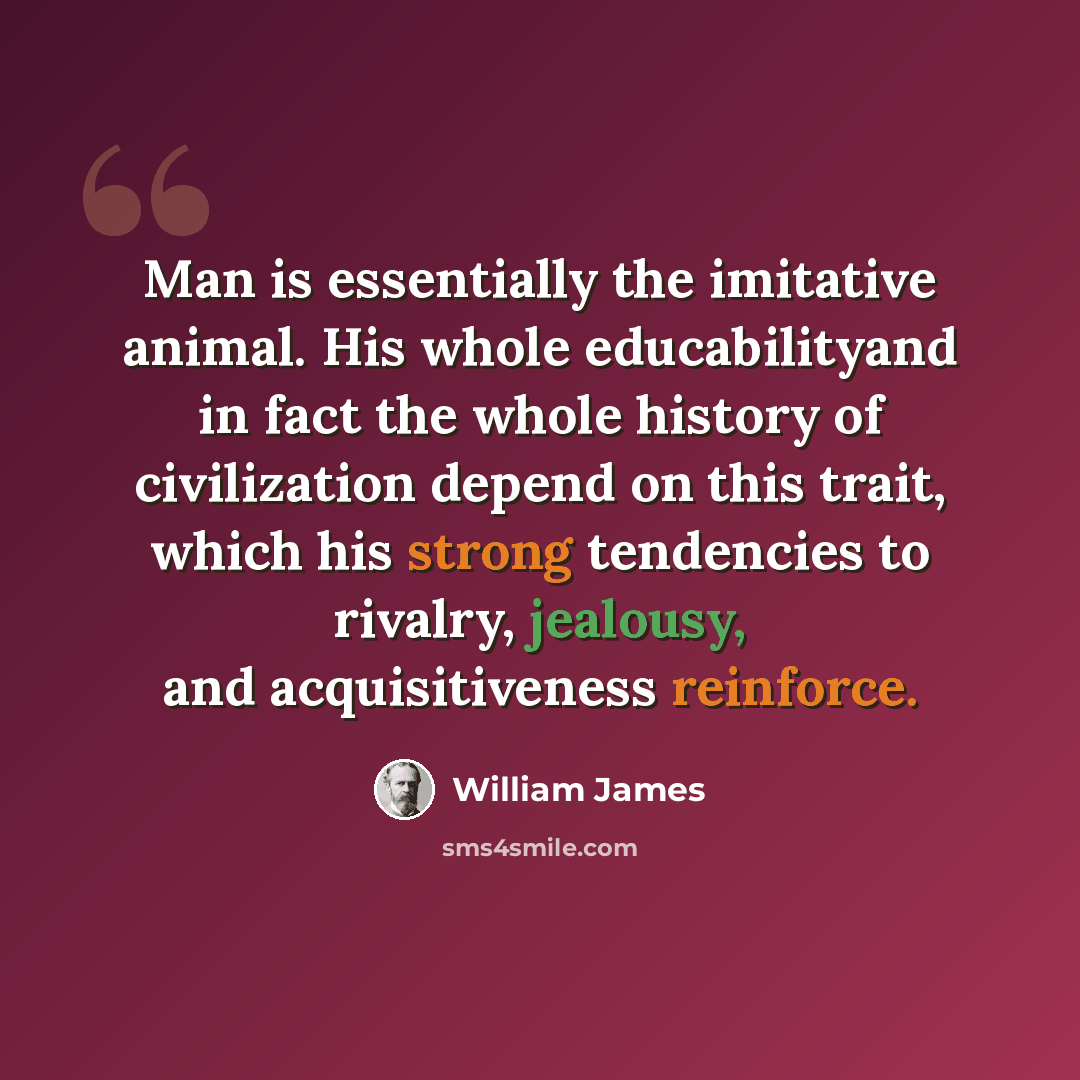 “Man is essentially the imitative animal. His whole educabilityand in fact the whole history of civilization depend on this trait, which his strong tendencies to rivalry, jealousy, and acquisitiveness reinforce.” quote by William James