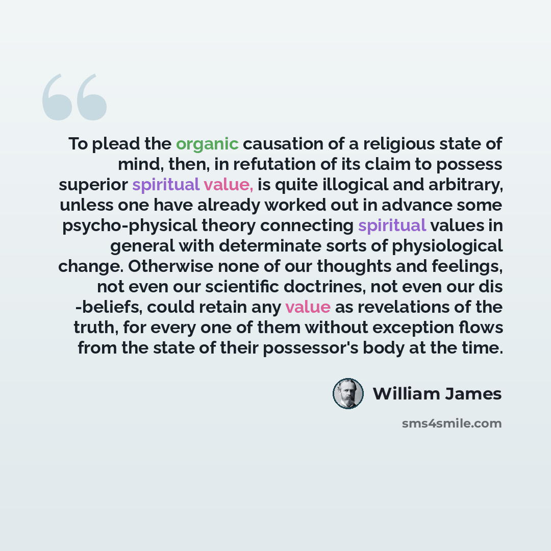 “To plead the organic causation of a religious state of mind, then, in refutation of its claim to possess superior spiritual value, is quite illogical and arbitrary, unless one have already worked out in advance some psycho-physical theory connecting spiritual values in general with determinate…” quote by William James